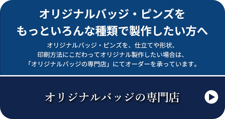 オリジナルバッジ・ピンズをもっといろんな種類で製作したい方へ オリジナルバッジ・ピンズを、仕立てや形状、印刷方法にこだわってオリジナル製作したい場合は、「オリジナルバッジの専門店」にてオーダーを承っています。オリジナルバッジの専門店