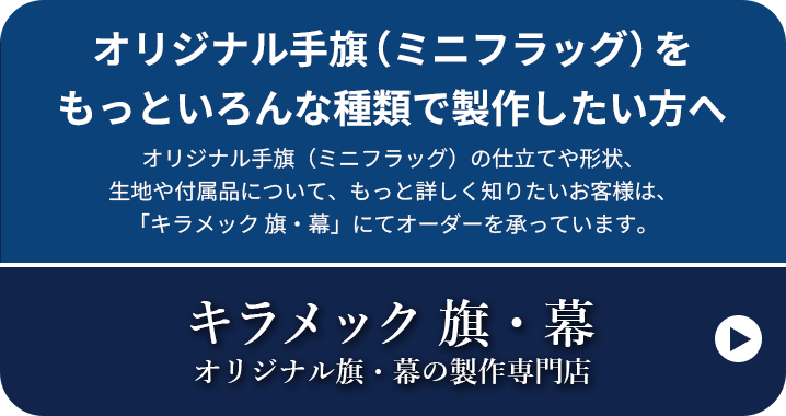 オリジナル手旗（ミニフラッグ）をもっといろんな種類で製作したい方へ オリジナル手旗（ミニフラッグ）の仕立てや形状、生地や付属品について、もっと詳しく知りたいお客様は、「キラメック 旗・幕」にてオーダーを承っています。キラメック 旗・幕 オリジナル旗・幕の製作専門店