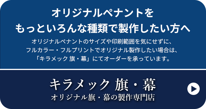 オリジナルペナントをもっといろんな種類で製作したい方へ オリジナルペナントのサイズや印刷範囲を気にせずに、フルカラー・フルプリントでオリジナル製作したい場合は、「キラメック 旗・幕」にてオーダーを承っています。キラメック 旗・幕 オリジナル旗・幕の製作専門店