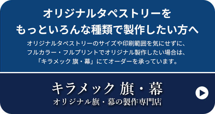 オリジナルタペストリーをもっといろんな種類で製作したい方へ オリジナルタペストリーのサイズや印刷範囲を気にせずに、フルカラー・フルプリントでオリジナル製作したい場合は、「キラメック 旗・幕」にてオーダーを承っています。キラメック 旗・幕 オリジナル旗・幕の製作専門店