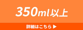 350ml以上 詳細はこちら