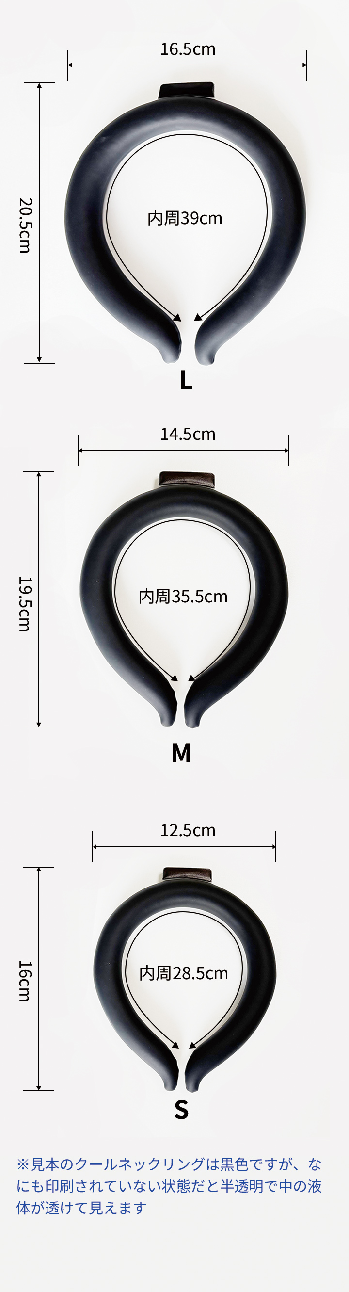 Sサイズは内周28.5cm、縦16cm、横12.5cmです。Mサイズは内周35.5cm、縦19.5cm、横14.5cmです。Lサイズは内周39cm、縦20.5cm、横16.5cmです。※見本のクールネックリングは黒色ですが、なにも印刷されていない状態だと半透明で中の液体が透けて見えます